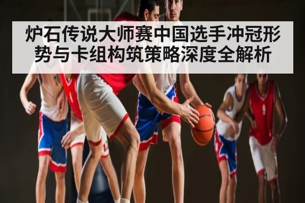 炉石传说大师赛中国选手冲冠形势与卡组构筑策略深度全解析 | kaiyun